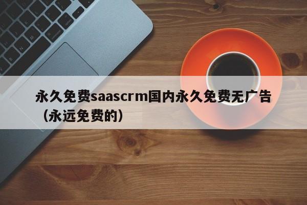 永久免费saascrm国内永久免费无广告（永远免费的）