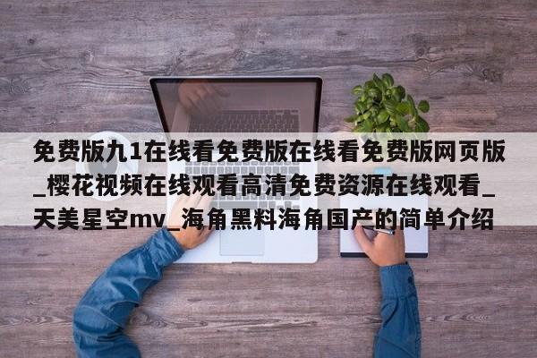 免费版九1在线看免费版在线看免费版网页版_樱花视频在线观看高清免费资源在线观看_天美星空mv_海角黑料海角国产的简单介绍