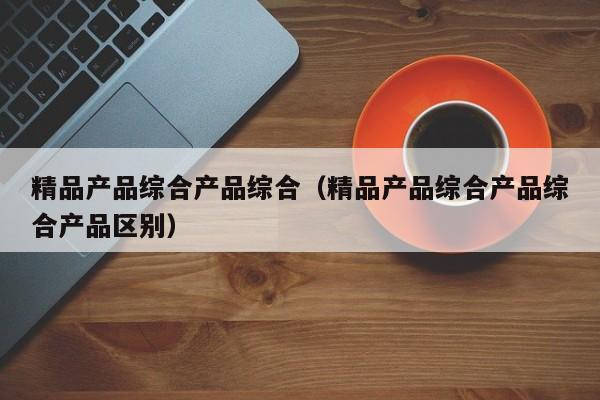精品产品综合产品综合（精品产品综合产品综合产品区别）