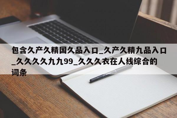 包含久产久精国久品入口_久产久精九品入口_久久久久九九99_久久久衣在人线综合的词条