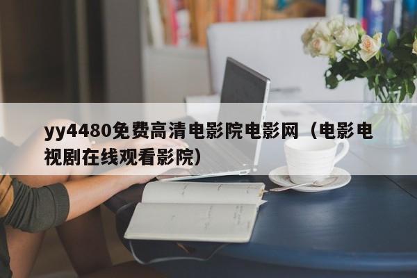 yy4480免费高清电影院电影网（电影电视剧在线观看影院）