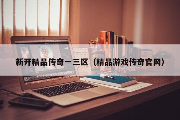 新开精品传奇一三区（精品游戏传奇官网）