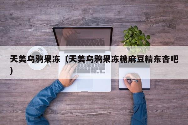天美乌鸦果冻（天美乌鸦果冻糖麻豆精东杏吧）