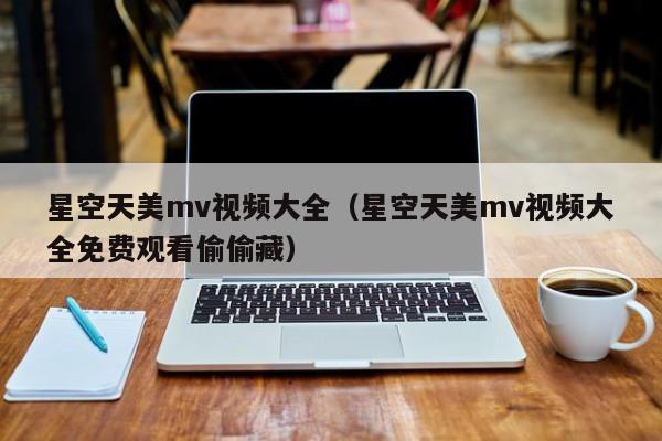 星空天美mv视频大全（星空天美mv视频大全免费观看偷偷藏）