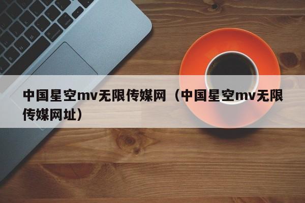 中国星空mv无限传媒网（中国星空mv无限传媒网址）