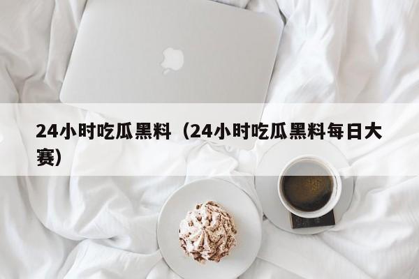 24小时吃瓜黑料（24小时吃瓜黑料每日大赛）
