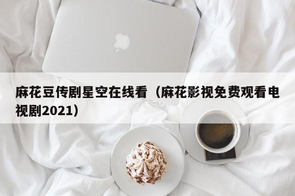麻花豆传剧星空在线看（麻花影视免费观看电视剧2021）