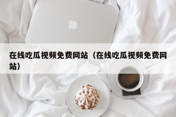 在线吃瓜视频免费网站（在线吃瓜视频免费网站）