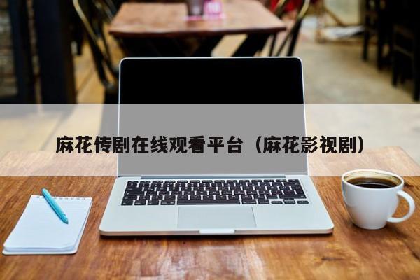 麻花传剧在线观看平台（麻花影视剧）