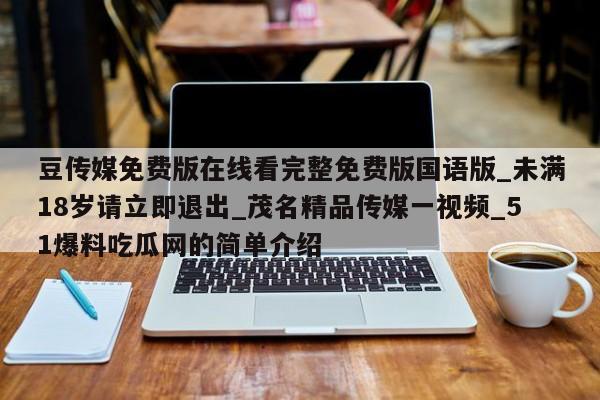 豆传媒免费版在线看完整免费版国语版_未满18岁请立即退出_茂名精品传媒一视频_51爆料吃瓜网的简单介绍