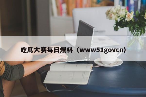 吃瓜大赛每日爆料（www51govcn）