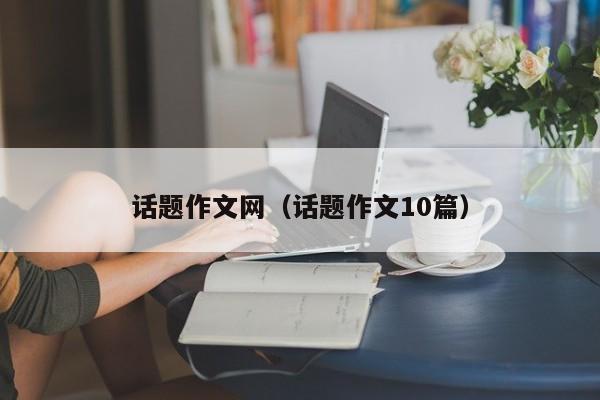 话题作文网（话题作文10篇）