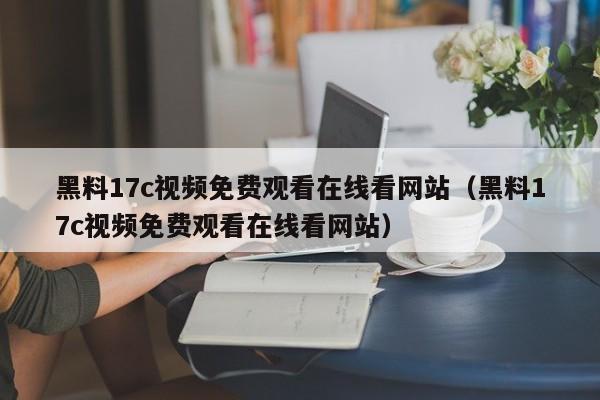 黑料17c视频免费观看在线看网站（黑料17c视频免费观看在线看网站）