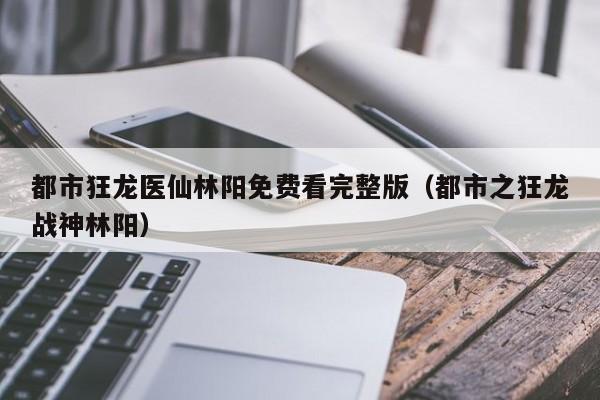 都市狂龙医仙林阳免费看完整版（都市之狂龙战神林阳）