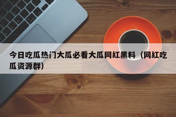 今日吃瓜热门大瓜必看大瓜网红黑料（网红吃瓜资源群）