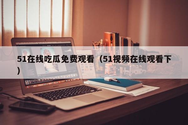 51在线吃瓜免费观看（51视频在线观看下）