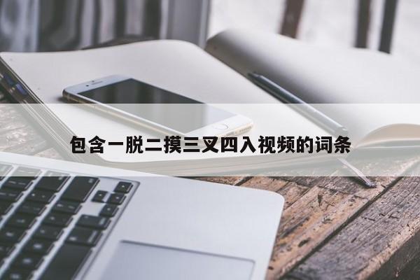 包含一脱二摸三叉四入视频的词条